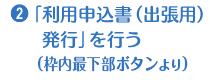 1.「利用申込書（出張用）発行」を行う（枠内最下部ボタンより）