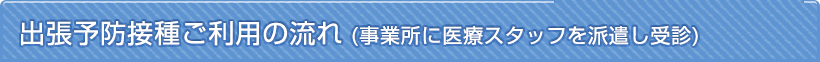 出張予防接種ご利用の流れ（事業所に医療スタッフを派遣し受診）